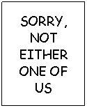 Text Box: SORRY, NOT EITHER ONE OF US
